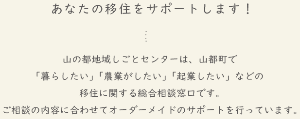 あなたの移住をサポートします！山の都地域しごとセンターは、山都町で「暮らしたい」「農業がしたい」「起業したい」などの移住に関する総合相談窓口です。ご相談の内容に合わせてオーダーメイドのサポートを行っています。
